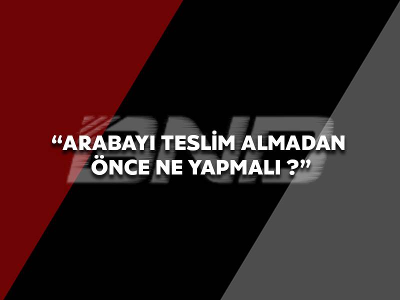 Arabayı Teslim Almadan Önce Ne Yapmalı ?