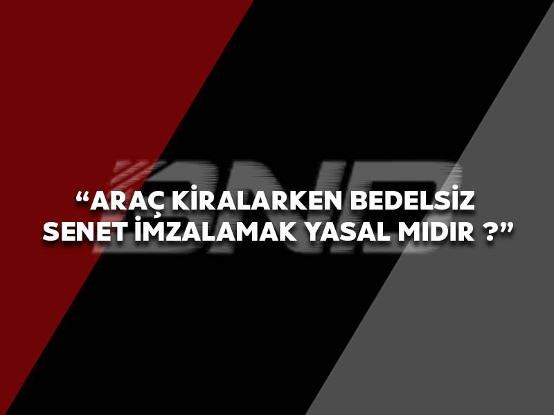 Araç Kiralarken Bedelsiz Senet İmzalamak Yasal Mıdır ?